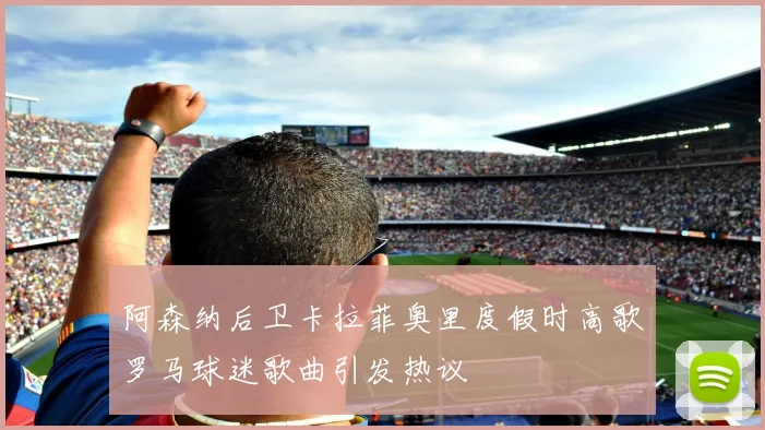 阿森纳后卫卡拉菲奥里度假时高歌罗马球迷歌曲引发热议