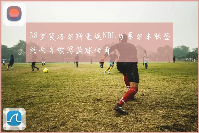 38岁英格尔斯重返NBL与墨尔本联签约两年续写篮球传奇