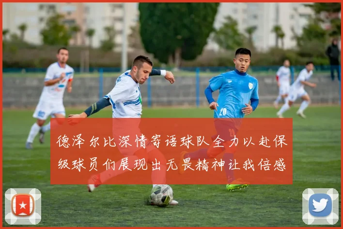 德泽尔比深情寄语球队全力以赴保级球员们展现出无畏精神让我倍感自豪