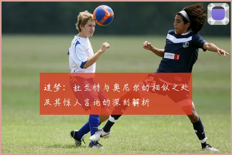 追梦：杜兰特与奥尼尔的相似之处及其惊人言论的深刻解析