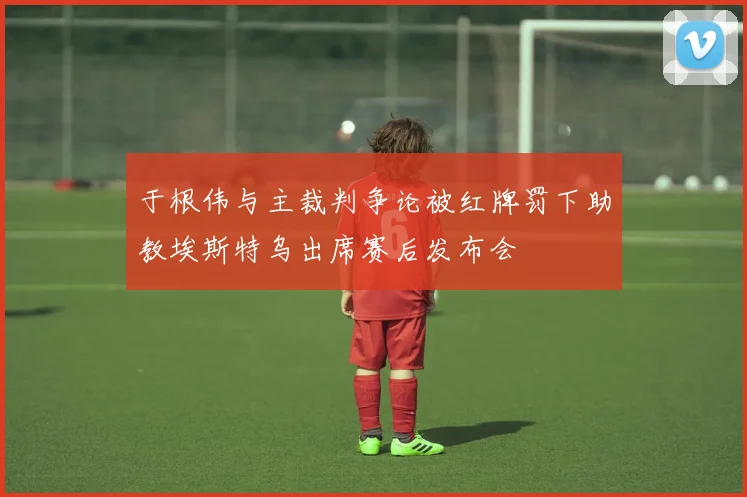 于根伟与主裁判争论被红牌罚下助教埃斯特乌出席赛后发布会