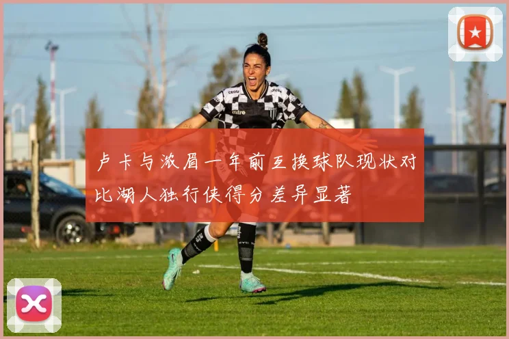 卢卡与浓眉一年前互换球队现状对比湖人独行侠得分差异显著