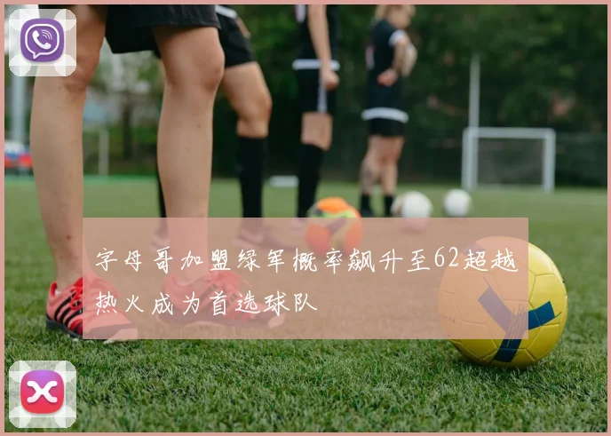 字母哥加盟绿军概率飙升至62超越热火成为首选球队