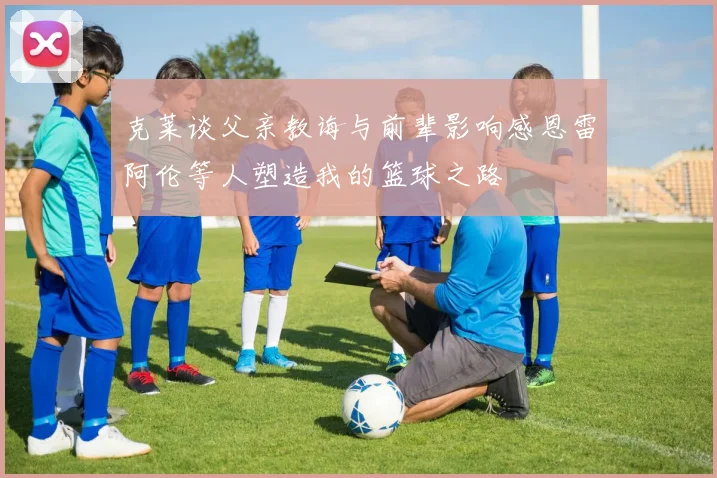 克莱谈父亲教诲与前辈影响感恩雷阿伦等人塑造我的篮球之路
