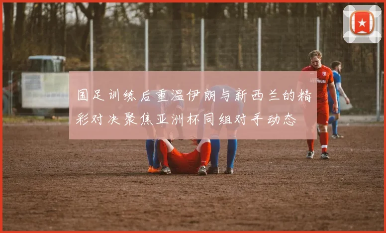 国足训练后重温伊朗与新西兰的精彩对决聚焦亚洲杯同组对手动态