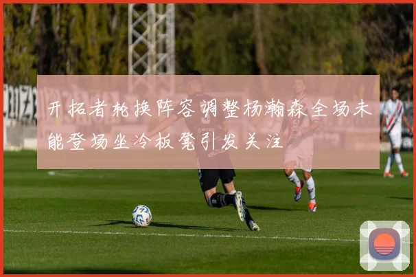 开拓者轮换阵容调整杨瀚森全场未能登场坐冷板凳引发关注
