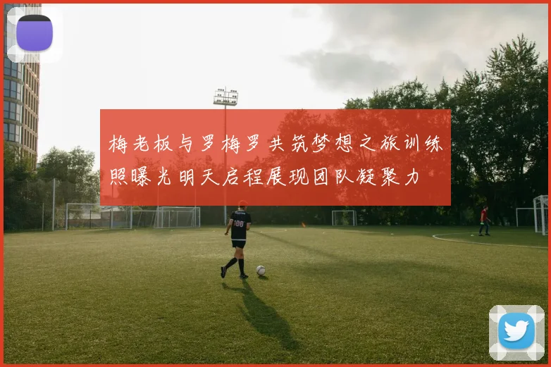 梅老板与罗梅罗共筑梦想之旅训练照曝光明天启程展现团队凝聚力