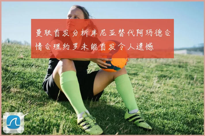 曼联首发分析库尼亚替代阿玛德合情合理约罗未能首发令人遗憾