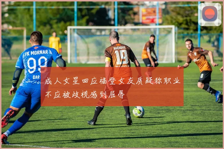 成人女星回应福登女友质疑称职业不应被歧视感到屈辱