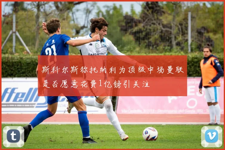 斯科尔斯称托纳利为顶级中场曼联是否愿意花费1亿镑引关注