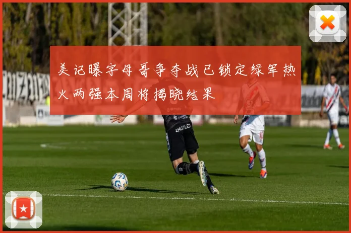 美记曝字母哥争夺战已锁定绿军热火两强本周将揭晓结果