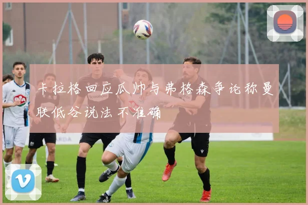 卡拉格回应瓜帅与弗格森争论称曼联低谷说法不准确