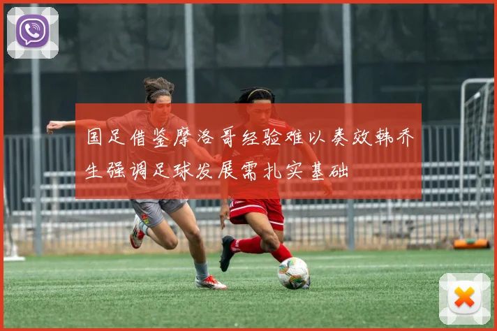 国足借鉴摩洛哥经验难以奏效韩乔生强调足球发展需扎实基础