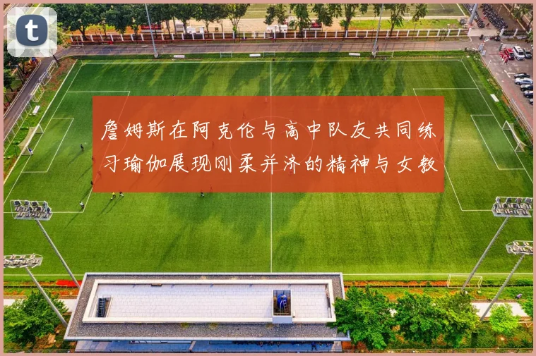 詹姆斯在阿克伦与高中队友共同练习瑜伽展现刚柔并济的精神与女教练合影留念