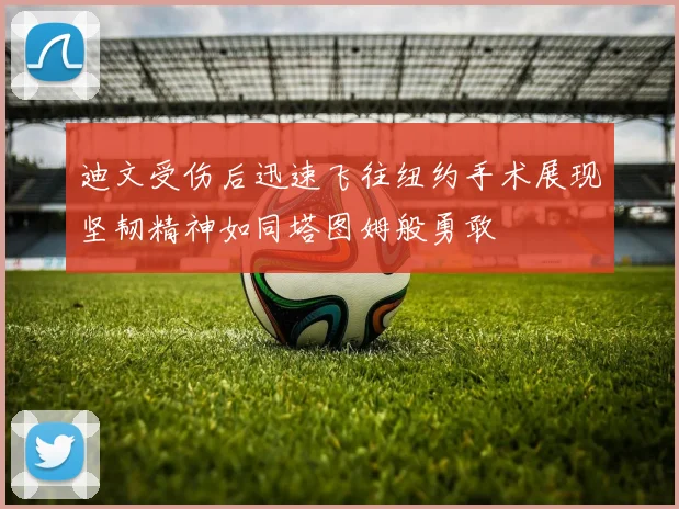 迪文受伤后迅速飞往纽约手术展现坚韧精神如同塔图姆般勇敢