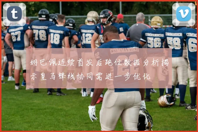 姆巴佩连续首发后跑位数据分析揭示皇马锋线协同需进一步优化